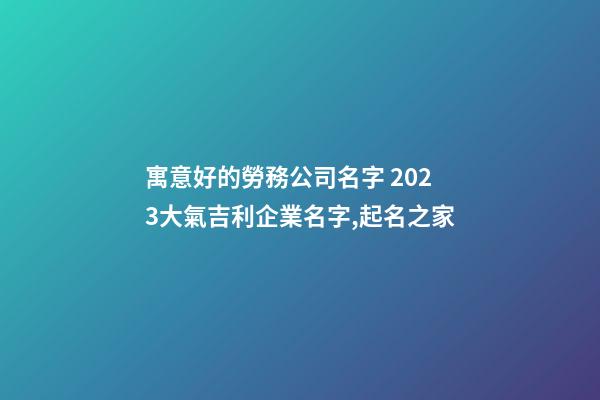 寓意好的勞務公司名字 2023大氣吉利企業名字,起名之家-第1張-公司起名-玄機派
